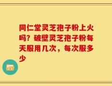 同仁堂灵芝孢子粉上火吗？破壁灵芝孢子粉每天服用几次，每次服多少