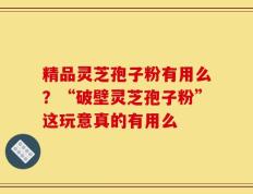 精品灵芝孢子粉有用么？“破壁灵芝孢子粉”这玩意真的有用么