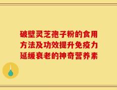 破壁灵芝孢子粉的食用方法及功效提升免疫力延缓衰老的神奇营养素