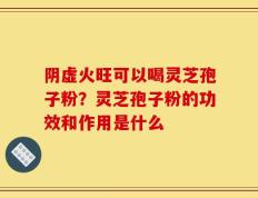 阴虚火旺可以喝灵芝孢子粉？灵芝孢子粉的功效和作用是什么