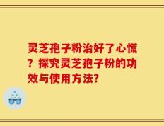 灵芝孢子粉治好了心慌？探究灵芝孢子粉的功效与使用方法？