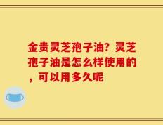 金贵灵芝孢子油？灵芝孢子油是怎么样使用的，可以用多久呢