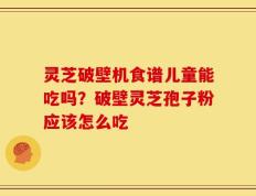 灵芝破壁机食谱儿童能吃吗？破壁灵芝孢子粉应该怎么吃