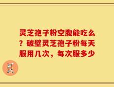 灵芝孢子粉空腹能吃么？破壁灵芝孢子粉每天服用几次，每次服多少