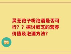 灵芝孢子粉泡酒是否可行？？探讨灵芝的营养价值及泡酒方法？