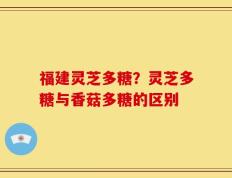 福建灵芝多糖？灵芝多糖与香菇多糖的区别