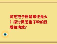 灵芝孢子粉是寒还是火？探讨灵芝孢子粉的性质和功效？