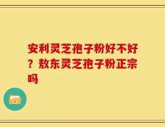 安利灵芝孢子粉好不好？敖东灵芝孢子粉正宗吗