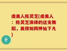 虞美人陈灵芝(虞美人：陈灵芝演绎的这支舞蹈，美得如同神仙下凡)