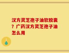汉方灵芝孢子油软胶囊？广药汉方灵芝孢子油怎么用