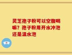 灵芝孢子粉可以空腹喝嘛？孢子粉用开水冲泡还是温水泡