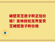 破壁灵芝孢子粉正信价格？吉林抚松玉秀堂灵芝破壁孢子粉价格