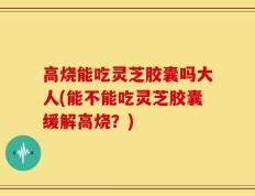高烧能吃灵芝胶囊吗大人(能不能吃灵芝胶囊缓解高烧？)