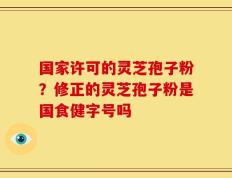国家许可的灵芝孢子粉？修正的灵芝孢子粉是国食健字号吗