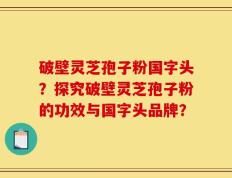 破壁灵芝孢子粉国字头？探究破壁灵芝孢子粉的功效与国字头品牌？