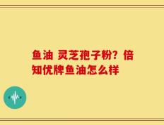 鱼油 灵芝孢子粉？倍知优牌鱼油怎么样