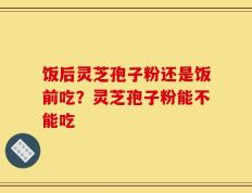 饭后灵芝孢子粉还是饭前吃？灵芝孢子粉能不能吃