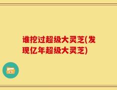 谁挖过超级大灵芝(发现亿年超级大灵芝)