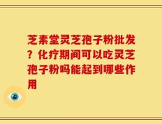 芝素堂灵芝孢子粉批发？化疗期间可以吃灵芝孢子粉吗能起到哪些作用