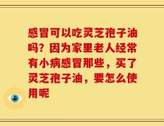 感冒可以吃灵芝孢子油吗？因为家里老人经常有小病感冒那些，买了灵芝孢子油，要怎么使用呢