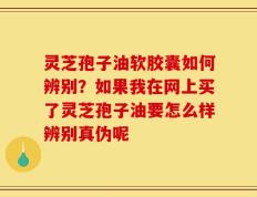 灵芝孢子油软胶囊如何辨别？如果我在网上买了灵芝孢子油要怎么样辨别真伪呢
