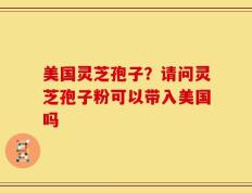 美国灵芝孢子？请问灵芝孢子粉可以带入美国吗