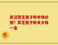 武汉灵芝孢子粉市场价格？灵芝孢子粉多少钱一盒
