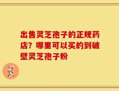 出售灵芝孢子的正规药店？哪里可以买的到破壁灵芝孢子粉