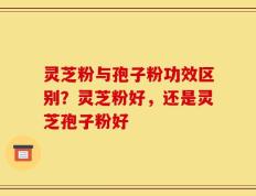 灵芝粉与孢子粉功效区别？灵芝粉好，还是灵芝孢子粉好