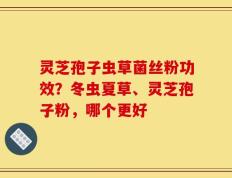 灵芝孢子虫草菌丝粉功效？冬虫夏草、灵芝孢子粉，哪个更好