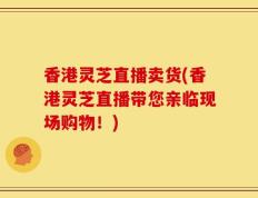 香港灵芝直播卖货(香港灵芝直播带您亲临现场购物！)