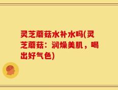 灵芝蘑菇水补水吗(灵芝蘑菇：润燥美肌，喝出好气色)