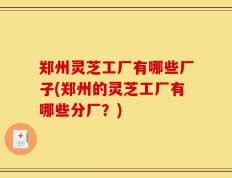郑州灵芝工厂有哪些厂子(郑州的灵芝工厂有哪些分厂？)