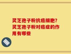灵芝孢子粉抗癌细胞？灵芝孢子粉对癌症的作用有哪些
