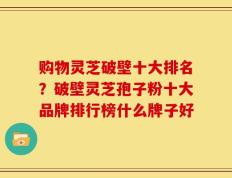 购物灵芝破壁十大排名？破壁灵芝孢子粉十大品牌排行榜什么牌子好