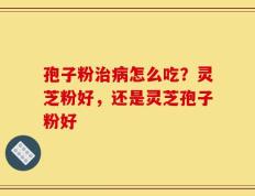 孢子粉治病怎么吃？灵芝粉好，还是灵芝孢子粉好