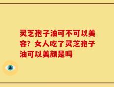 灵芝孢子油可不可以美容？女人吃了灵芝孢子油可以美颜是吗