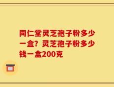 同仁堂灵芝孢子粉多少一盒？灵芝孢子粉多少钱一盒200克