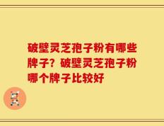 破壁灵芝孢子粉有哪些牌子？破壁灵芝孢子粉哪个牌子比较好