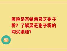 医院是否销售灵芝孢子粉？了解灵芝孢子粉的购买渠道？