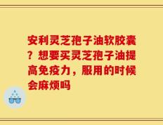 安利灵芝孢子油软胶囊？想要买灵芝孢子油提高免疫力，服用的时候会麻烦吗