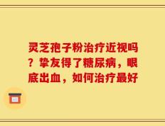 灵芝孢子粉治疗近视吗？挚友得了糖尿病，眼底出血，如何治疗最好