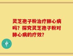 灵芝孢子粉治疗肺心病吗？探究灵芝孢子粉对肺心病的疗效？