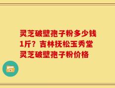 灵芝破壁孢子粉多少钱1斤？吉林抚松玉秀堂灵芝破壁孢子粉价格