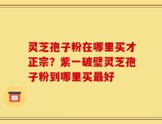灵芝孢子粉在哪里买才正宗？紫一破壁灵芝孢子粉到哪里买最好