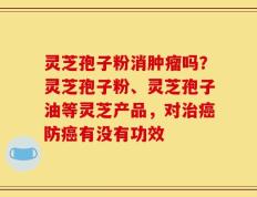 灵芝孢子粉消肿瘤吗？灵芝孢子粉、灵芝孢子油等灵芝产品，对治癌防癌有没有功效