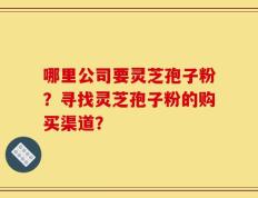 哪里公司要灵芝孢子粉？寻找灵芝孢子粉的购买渠道？