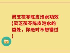 灵芝茯苓陈皮泡水功效(灵芝茯苓陈皮泡水的益处，你绝对不想错过)