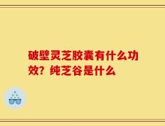 破壁灵芝胶囊有什么功效？纯芝谷是什么
