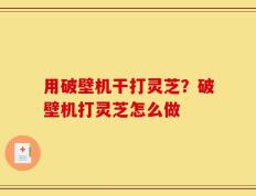 用破壁机干打灵芝？破壁机打灵芝怎么做